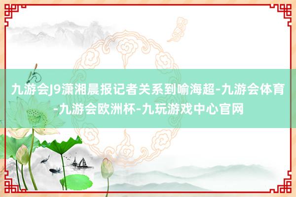 九游会J9潇湘晨报记者关系到喻海超-九游会体育-九游会欧洲杯-九玩游戏中心官网