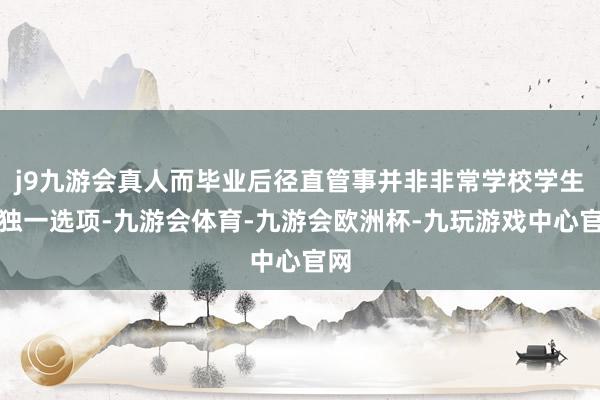 j9九游会真人而毕业后径直管事并非非常学校学生的独一选项-九游会体育-九游会欧洲杯-九玩游戏中心官网