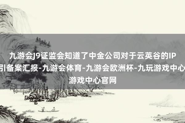 九游会J9证监会知道了中金公司对于云英谷的IPO指引备案汇报-九游会体育-九游会欧洲杯-九玩游戏中心官网