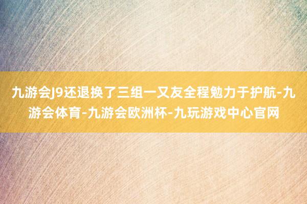 九游会J9还退换了三组一又友全程勉力于护航-九游会体育-九游会欧洲杯-九玩游戏中心官网