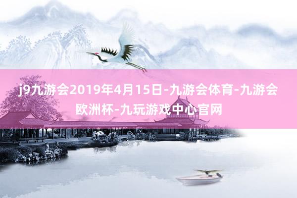 j9九游会2019年4月15日-九游会体育-九游会欧洲杯-九玩游戏中心官网