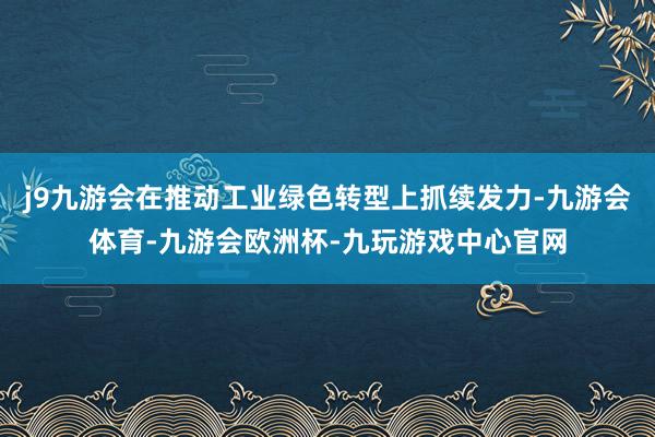 j9九游会在推动工业绿色转型上抓续发力-九游会体育-九游会欧洲杯-九玩游戏中心官网