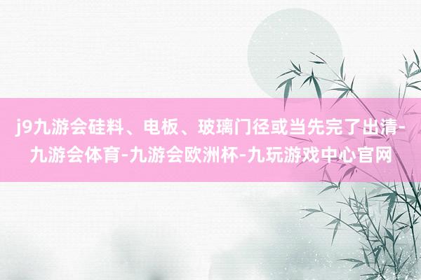 j9九游会硅料、电板、玻璃门径或当先完了出清-九游会体育-九游会欧洲杯-九玩游戏中心官网