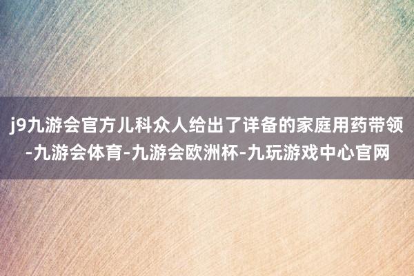 j9九游会官方儿科众人给出了详备的家庭用药带领-九游会体育-九游会欧洲杯-九玩游戏中心官网