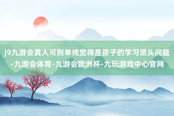j9九游会真人可别单纯觉得是孩子的学习派头问题-九游会体育-九游会欧洲杯-九玩游戏中心官网