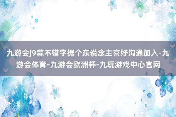 九游会J9蒜不错字据个东说念主喜好沟通加入-九游会体育-九游会欧洲杯-九玩游戏中心官网