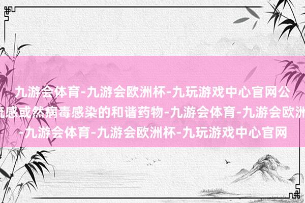 九游会体育-九游会欧洲杯-九玩游戏中心官网公司自有居品尚未布局流感或然病毒感染的和谐药物-九游会体育-九游会欧洲杯-九玩游戏中心官网