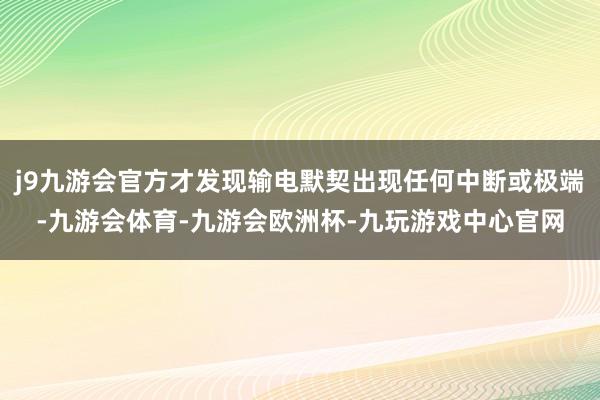 j9九游会官方才发现输电默契出现任何中断或极端-九游会体育-九游会欧洲杯-九玩游戏中心官网