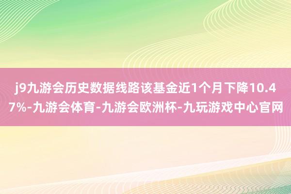 j9九游会历史数据线路该基金近1个月下降10.47%-九游会体育-九游会欧洲杯-九玩游戏中心官网