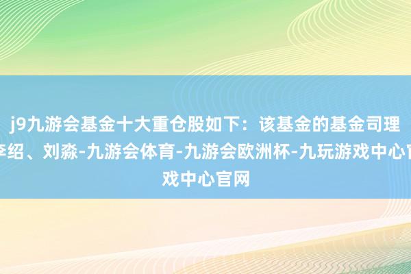 j9九游会基金十大重仓股如下：该基金的基金司理为李绍、刘淼-九游会体育-九游会欧洲杯-九玩游戏中心官网