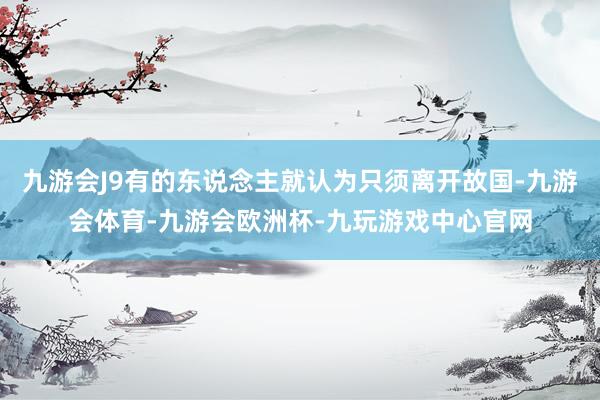 九游会J9有的东说念主就认为只须离开故国-九游会体育-九游会欧洲杯-九玩游戏中心官网