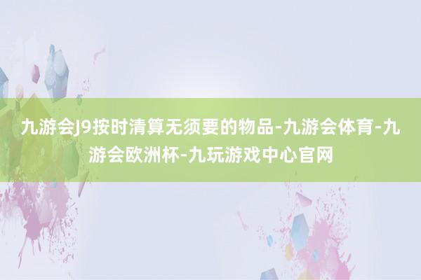 九游会J9按时清算无须要的物品-九游会体育-九游会欧洲杯-九玩游戏中心官网