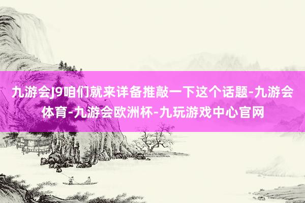 九游会J9咱们就来详备推敲一下这个话题-九游会体育-九游会欧洲杯-九玩游戏中心官网
