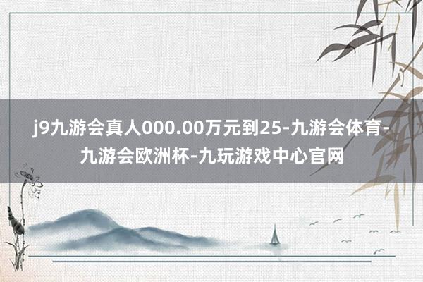 j9九游会真人000.00万元到25-九游会体育-九游会欧洲杯-九玩游戏中心官网