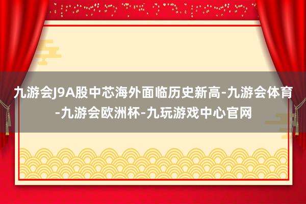 九游会J9A股中芯海外面临历史新高-九游会体育-九游会欧洲杯-九玩游戏中心官网