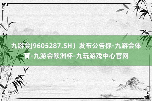 九游会J9605287.SH）发布公告称-九游会体育-九游会欧洲杯-九玩游戏中心官网