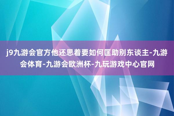 j9九游会官方他还思着要如何匡助别东谈主-九游会体育-九游会欧洲杯-九玩游戏中心官网