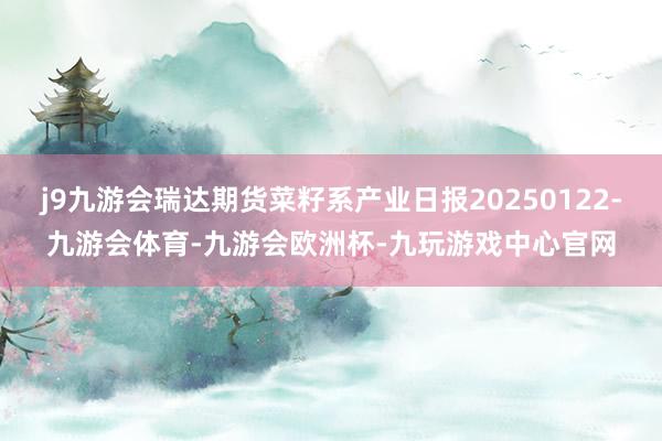 j9九游会瑞达期货菜籽系产业日报20250122-九游会体育-九游会欧洲杯-九玩游戏中心官网