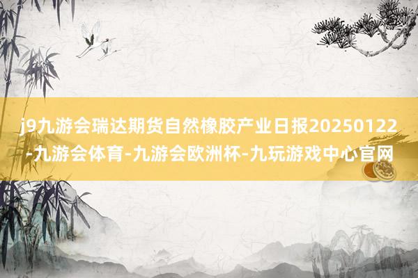 j9九游会瑞达期货自然橡胶产业日报20250122-九游会体育-九游会欧洲杯-九玩游戏中心官网