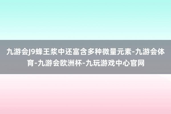 九游会J9蜂王浆中还富含多种微量元素-九游会体育-九游会欧洲杯-九玩游戏中心官网