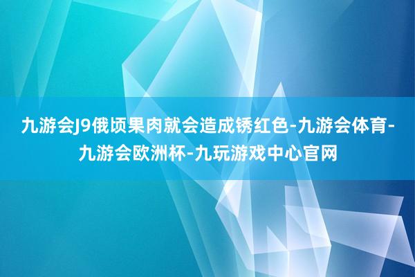 九游会J9俄顷果肉就会造成锈红色-九游会体育-九游会欧洲杯-九玩游戏中心官网