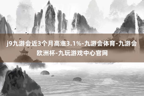 j9九游会近3个月高涨3.1%-九游会体育-九游会欧洲杯-九玩游戏中心官网