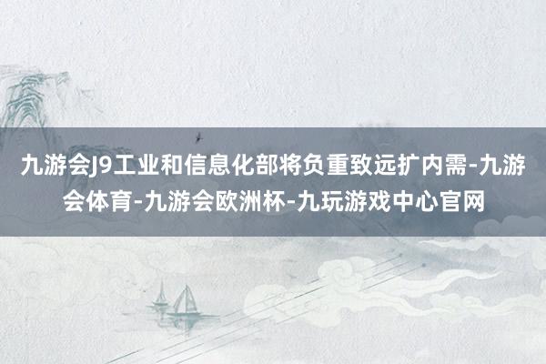九游会J9工业和信息化部将负重致远扩内需-九游会体育-九游会欧洲杯-九玩游戏中心官网