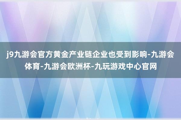 j9九游会官方黄金产业链企业也受到影响-九游会体育-九游会欧洲杯-九玩游戏中心官网