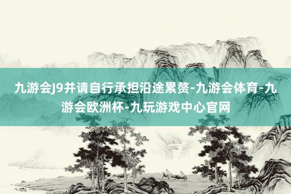 九游会J9并请自行承担沿途累赘-九游会体育-九游会欧洲杯-九玩游戏中心官网