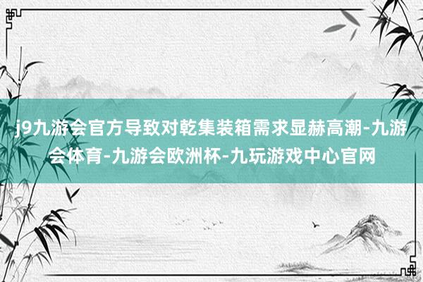 j9九游会官方导致对乾集装箱需求显赫高潮-九游会体育-九游会欧洲杯-九玩游戏中心官网
