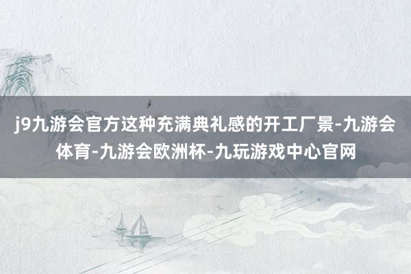 j9九游会官方这种充满典礼感的开工厂景-九游会体育-九游会欧洲杯-九玩游戏中心官网