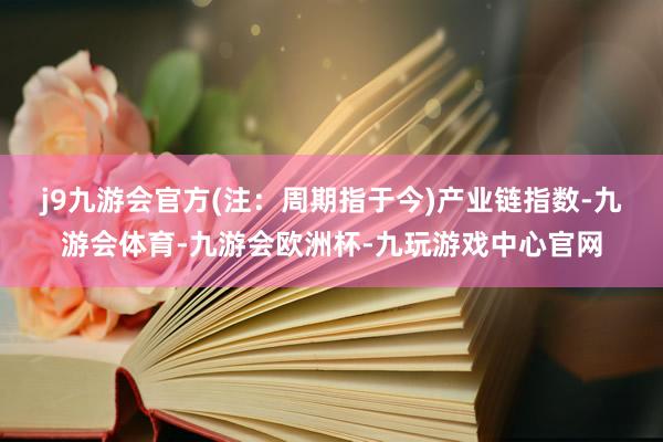 j9九游会官方(注：周期指于今)　　产业链指数-九游会体育-九游会欧洲杯-九玩游戏中心官网