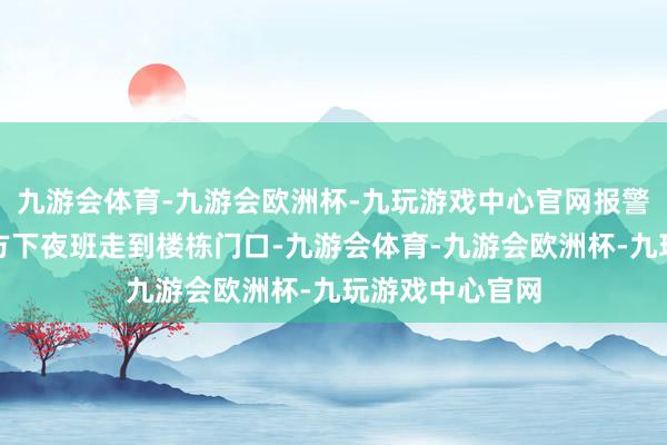 九游会体育-九游会欧洲杯-九玩游戏中心官网报警东谈主暗意我方下夜班走到楼栋门口-九游会体育-九游会欧洲杯-九玩游戏中心官网