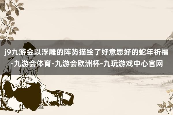 j9九游会以浮雕的阵势描绘了好意思好的蛇年祈福-九游会体育-九游会欧洲杯-九玩游戏中心官网