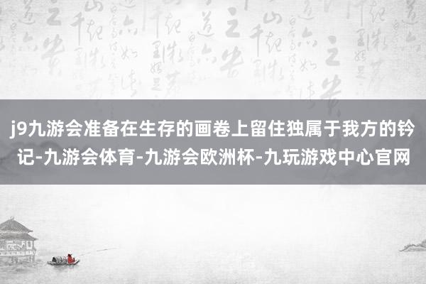 j9九游会准备在生存的画卷上留住独属于我方的钤记-九游会体育-九游会欧洲杯-九玩游戏中心官网