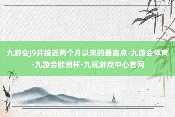 九游会J9并接近两个月以来的最高点-九游会体育-九游会欧洲杯-九玩游戏中心官网