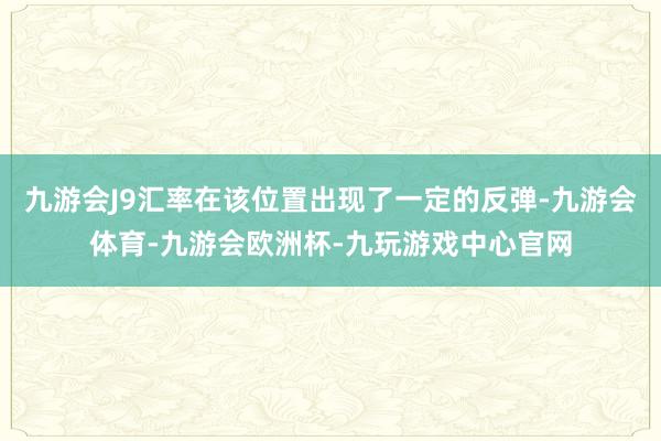 九游会J9汇率在该位置出现了一定的反弹-九游会体育-九游会欧洲杯-九玩游戏中心官网