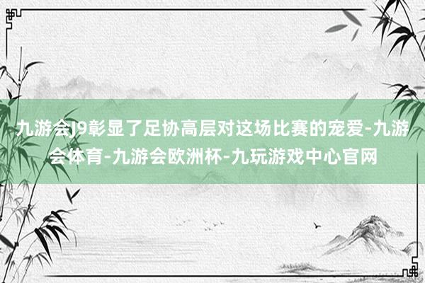 九游会J9彰显了足协高层对这场比赛的宠爱-九游会体育-九游会欧洲杯-九玩游戏中心官网