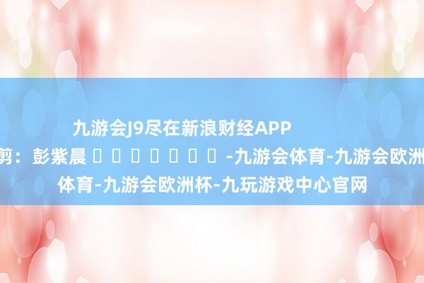 九游会J9尽在新浪财经APP            						牵累裁剪：彭紫晨 							-九游会体育-九游会欧洲杯-九玩游戏中心官网