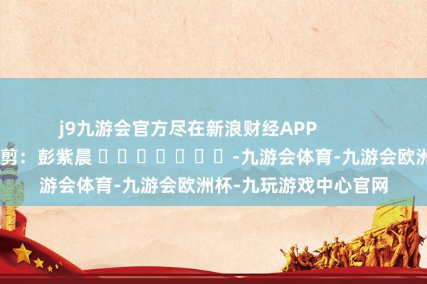 j9九游会官方尽在新浪财经APP            						职守裁剪：彭紫晨 							-九游会体育-九游会欧洲杯-九玩游戏中心官网