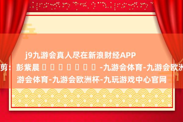 j9九游会真人尽在新浪财经APP            						包袱裁剪：彭紫晨 							-九游会体育-九游会欧洲杯-九玩游戏中心官网