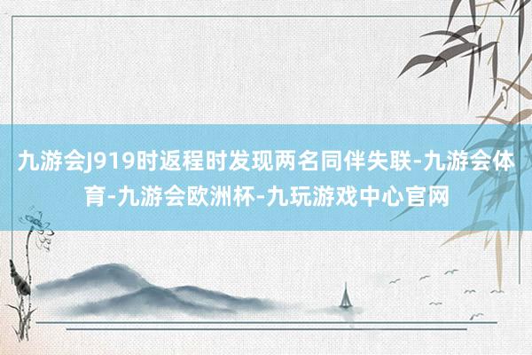 九游会J919时返程时发现两名同伴失联-九游会体育-九游会欧洲杯-九玩游戏中心官网