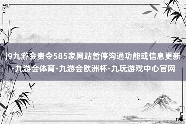 j9九游会责令585家网站暂停沟通功能或信息更新-九游会体育-九游会欧洲杯-九玩游戏中心官网