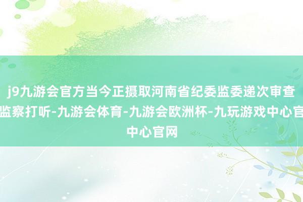 j9九游会官方当今正摄取河南省纪委监委递次审查和监察打听-九游会体育-九游会欧洲杯-九玩游戏中心官网