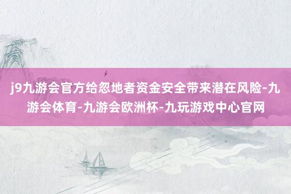 j9九游会官方给忽地者资金安全带来潜在风险-九游会体育-九游会欧洲杯-九玩游戏中心官网