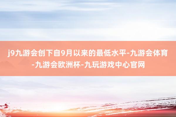 j9九游会创下自9月以来的最低水平-九游会体育-九游会欧洲杯-九玩游戏中心官网