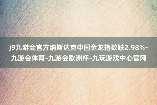 j9九游会官方纳斯达克中国金龙指数跌2.98%-九游会体育-九游会欧洲杯-九玩游戏中心官网