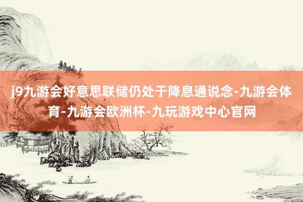j9九游会好意思联储仍处于降息通说念-九游会体育-九游会欧洲杯-九玩游戏中心官网