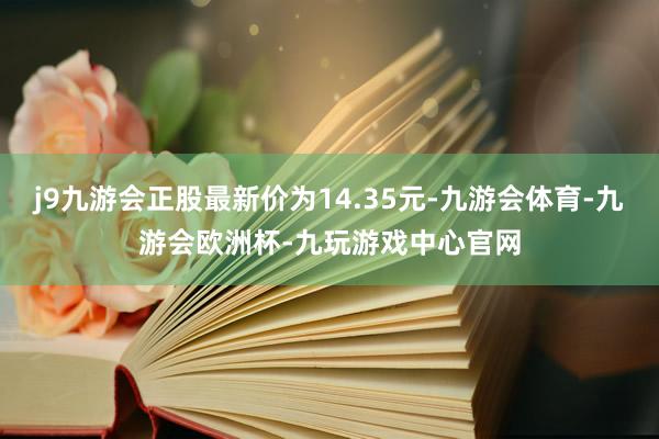 j9九游会正股最新价为14.35元-九游会体育-九游会欧洲杯-九玩游戏中心官网
