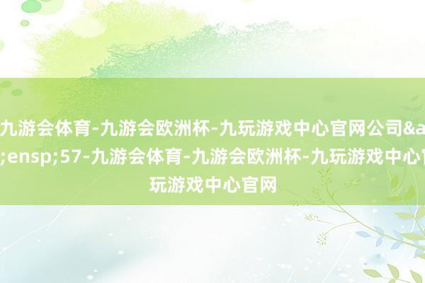 九游会体育-九游会欧洲杯-九玩游戏中心官网公司&ensp;57-九游会体育-九游会欧洲杯-九玩游戏中心官网